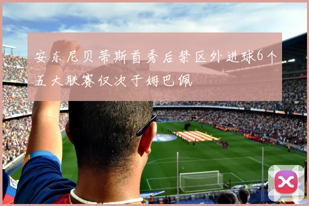 安东尼贝蒂斯首秀后禁区外进球6个五大联赛仅次于姆巴佩