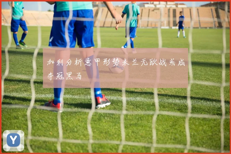 加利分析意甲形势米兰无欧战或成夺冠黑马
