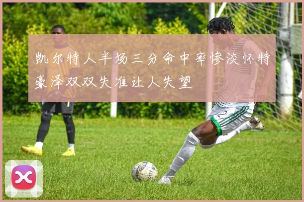 凯尔特人半场三分命中率惨淡怀特豪泽双双失准让人失望