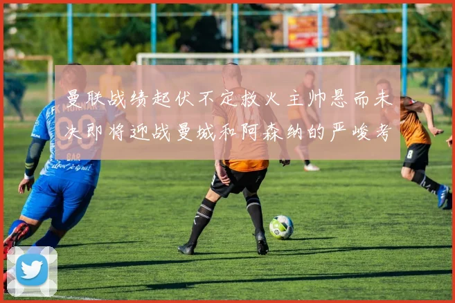 曼联战绩起伏不定救火主帅悬而未决即将迎战曼城和阿森纳的严峻考验