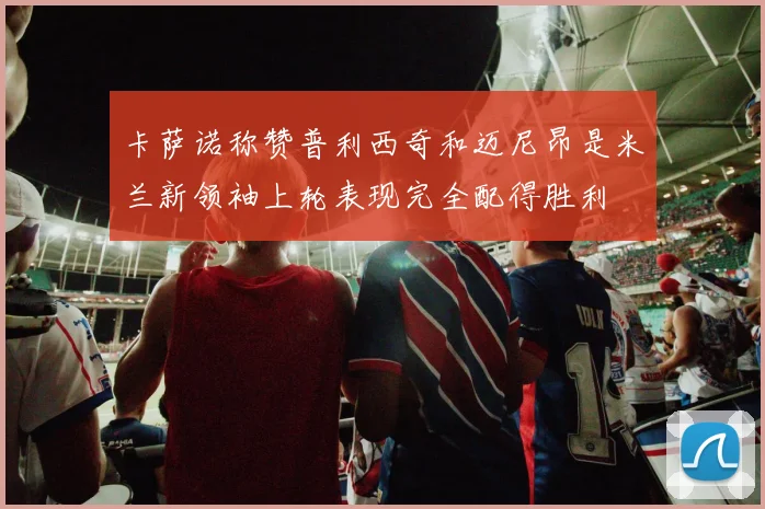 卡萨诺称赞普利西奇和迈尼昂是米兰新领袖上轮表现完全配得胜利