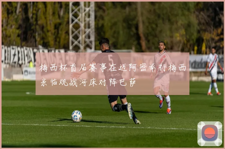 梅西杯首届赛事在迈阿密举行梅西亲临观战河床对阵巴萨