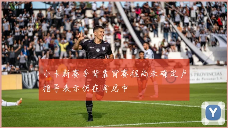 小卡新赛季背靠背赛程尚未确定卢指导表示仍在考虑中