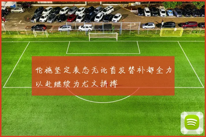 伦施坚定表态无论首发替补都全力以赴继续为尤文拼搏