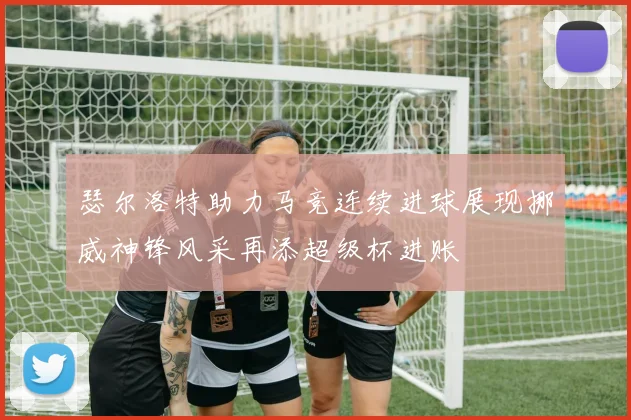瑟尔洛特助力马竞连续进球展现挪威神锋风采再添超级杯进账