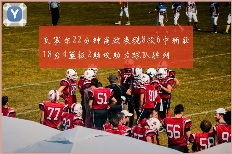 瓦塞尔22分钟高效表现8投6中斩获18分4篮板2助攻助力球队胜利