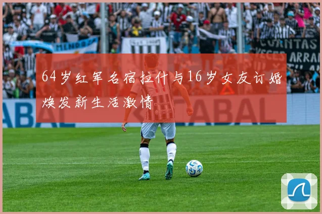 64岁红军名宿拉什与16岁女友订婚焕发新生活激情