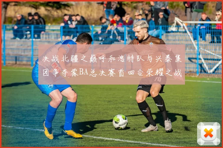 决战北疆之巅呼和浩特队与兴泰集团争夺蒙BA总决赛首回合荣耀之战今晚开启