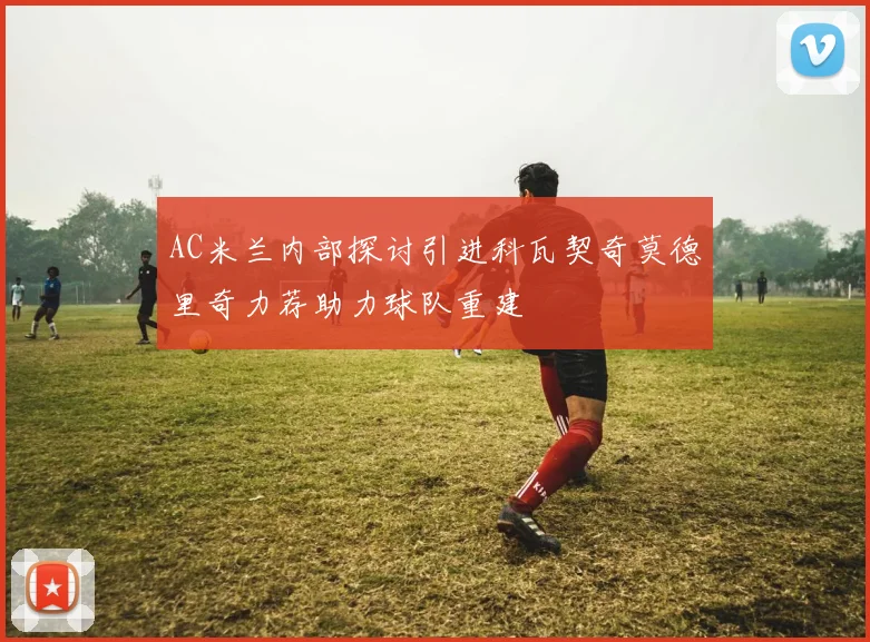 AC米兰内部探讨引进科瓦契奇莫德里奇力荐助力球队重建