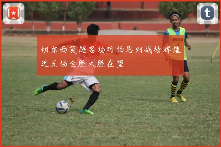 切尔西英超客场对伯恩利战绩辉煌近五场全胜大胜在望