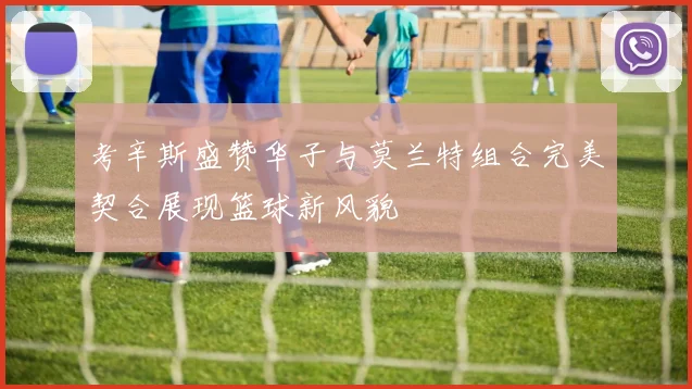 考辛斯盛赞华子与莫兰特组合完美契合展现篮球新风貌