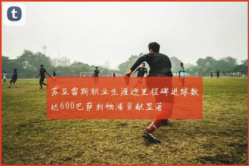 苏亚雷斯职业生涯迎里程碑进球数达600巴萨利物浦贡献显著
