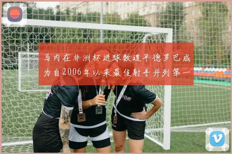 马内在非洲杯进球数追平德罗巴成为自2006年以来最佳射手并列第一人