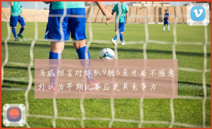 马威坦言对球队9胜6负开局不感意外认为早期比赛应更具竞争力