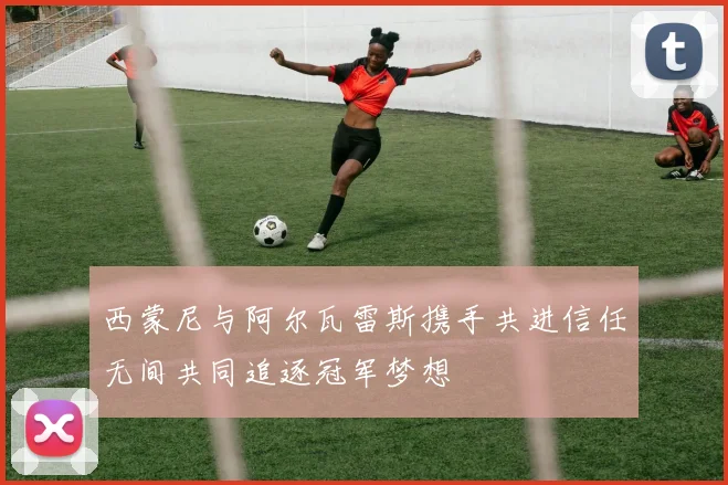 西蒙尼与阿尔瓦雷斯携手共进信任无间共同追逐冠军梦想