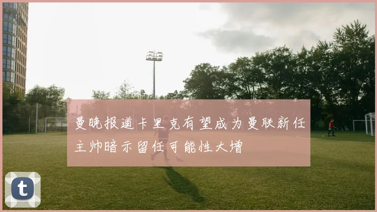 曼晚报道卡里克有望成为曼联新任主帅暗示留任可能性大增