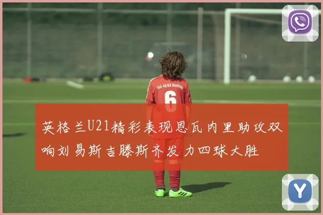 英格兰U21精彩表现恩瓦内里助攻双响刘易斯吉滕斯齐发力四球大胜