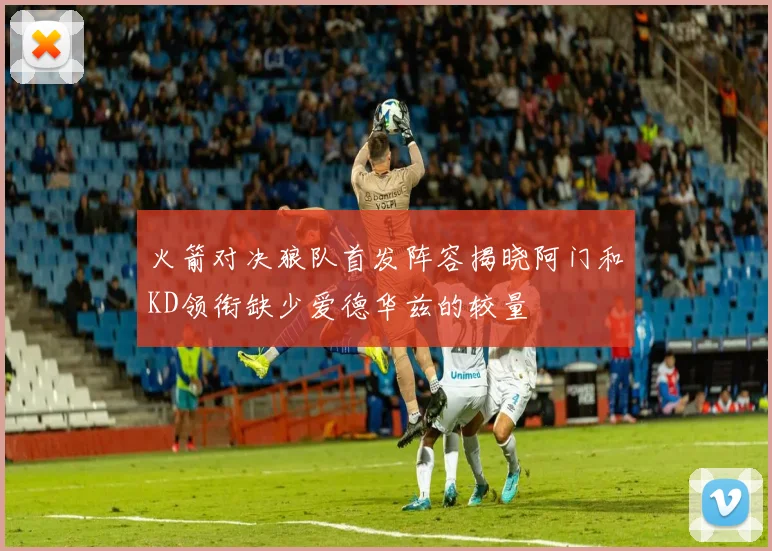 火箭对决狼队首发阵容揭晓阿门和KD领衔缺少爱德华兹的较量