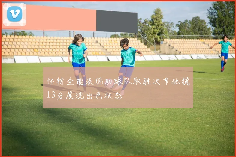 怀特全能表现助球队取胜次节独揽13分展现出色状态