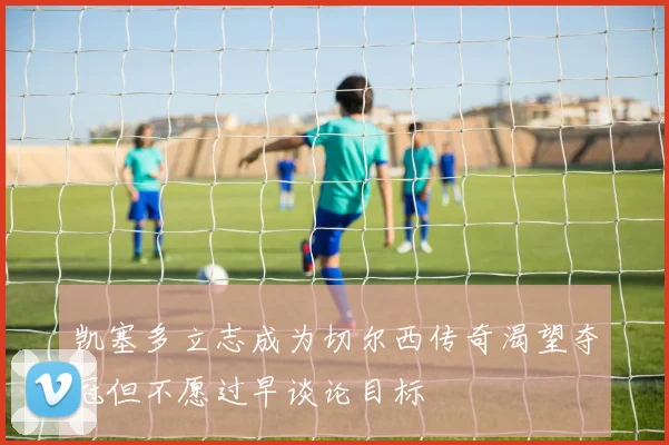凯塞多立志成为切尔西传奇渴望夺冠但不愿过早谈论目标