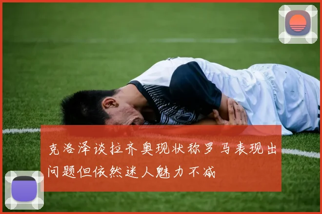 克洛泽谈拉齐奥现状称罗马表现出问题但依然迷人魅力不减