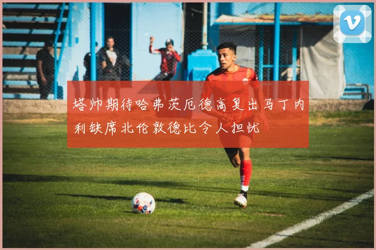 塔帅期待哈弗茨厄德高复出马丁内利缺席北伦敦德比令人担忧