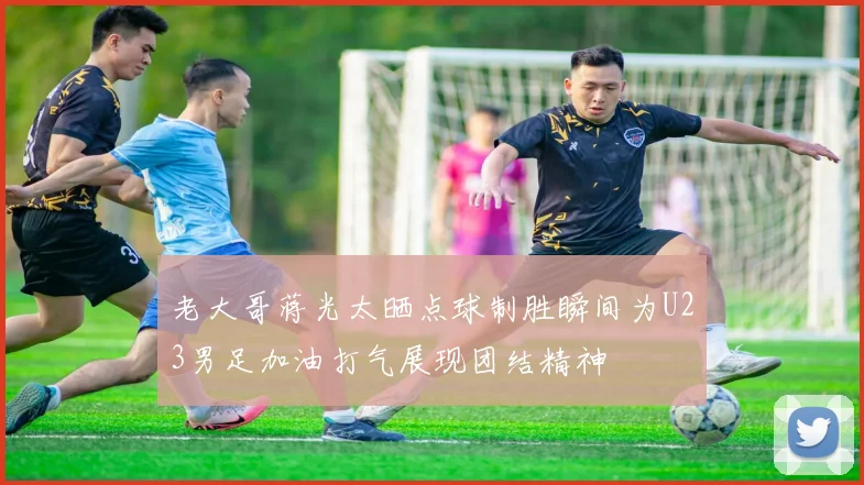 老大哥蒋光太晒点球制胜瞬间为U23男足加油打气展现团结精神