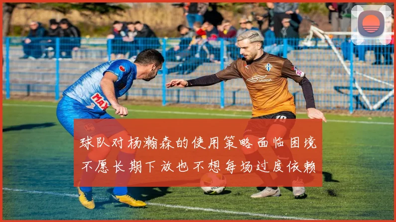 球队对杨瀚森的使用策略面临困境不愿长期下放也不想每场过度依赖