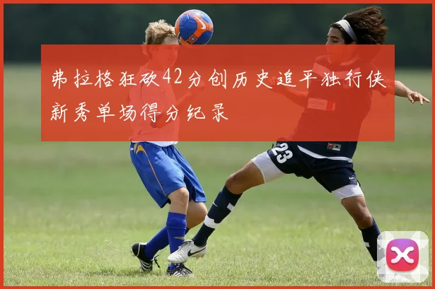 弗拉格狂砍42分创历史追平独行侠新秀单场得分纪录