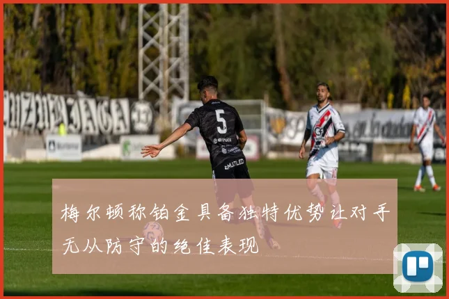 梅尔顿称铂金具备独特优势让对手无从防守的绝佳表现