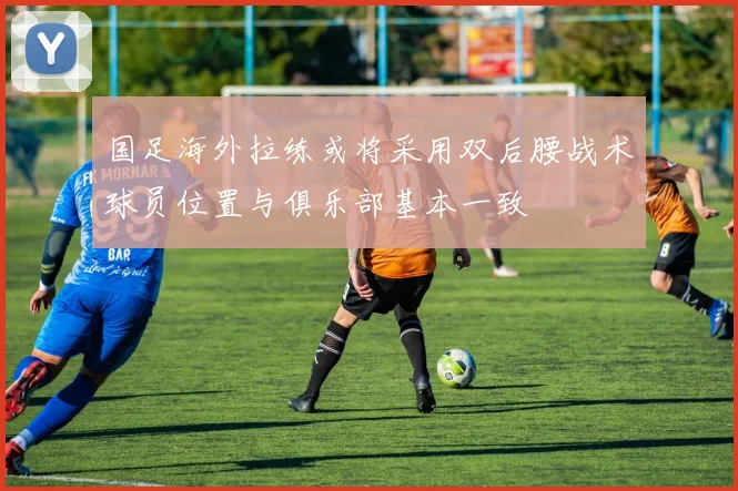 国足海外拉练或将采用双后腰战术球员位置与俱乐部基本一致