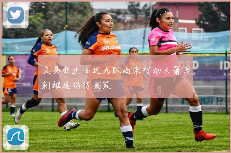 交易截止临近九队尚未行动火箭马刺雄鹿仍待决策