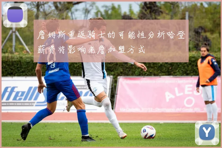 詹姆斯重返骑士的可能性分析哈登薪资将影响老詹加盟方式