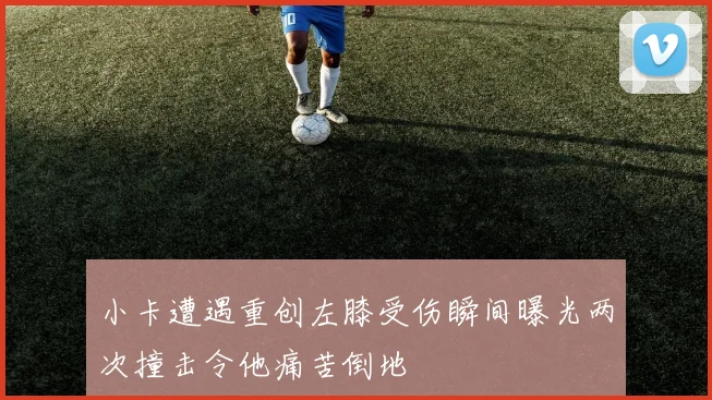 小卡遭遇重创左膝受伤瞬间曝光两次撞击令他痛苦倒地